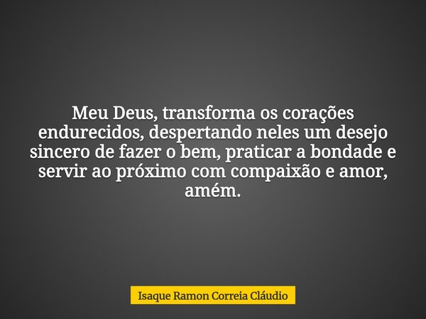 Meu Deus, transforma os corações endurecidos, despertando neles um desejo sincero de fazer o bem, praticar a bondade e servir ao próximo com compaixão e amor, a... Frase de Isaque Ramon Correia Cláudio.