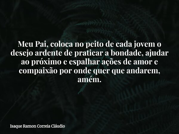 Meu Pai, coloca no peito de cada jovem o desejo ardente de praticar a bondade, ajudar ao próximo e espalhar ações de amor e compaixão por onde quer que andarem,... Frase de Isaque Ramon Correia Cláudio.