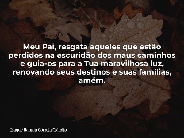 Meu Pai, resgata aqueles que estão perdidos na escuridão dos maus caminhos e guia-os para a Tua maravilhosa luz, renovando seus destinos e suas famílias, amém.... Frase de Isaque Ramon Correia Cláudio.