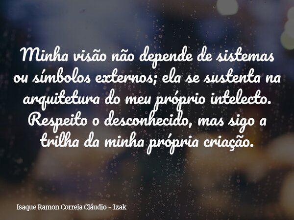 Minha visão não depende de sistemas ou símbolos externos; ela se sustenta na arquitetura do meu próprio intelecto. Respeito o desconhecido, mas sigo a trilha da... Frase de Isaque Ramon Correia Cláudio - Izak.
