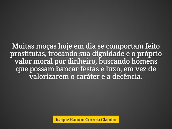 Muitas moças hoje em dia se comportam feito prostitutas, trocando sua dignidade e o próprio valor moral por dinheiro, buscando homens que possam bancar festas e... Frase de Isaque Ramon Correia Cláudio.