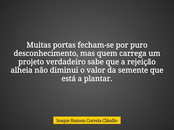 Muitas portas fecham-se por puro desconhecimento, mas quem carrega um projeto verdadeiro sabe que a rejeição alheia não diminui o valor da semente que está a pl... Frase de Isaque Ramon Correia Cláudio.