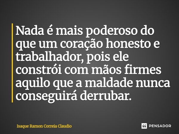 ⁠Nada é mais poderoso do que um coração honesto e trabalhador, pois ele constrói com mãos firmes aquilo que a maldade nunca conseguirá derrubar.... Frase de Isaque Ramon Correia Claudio.