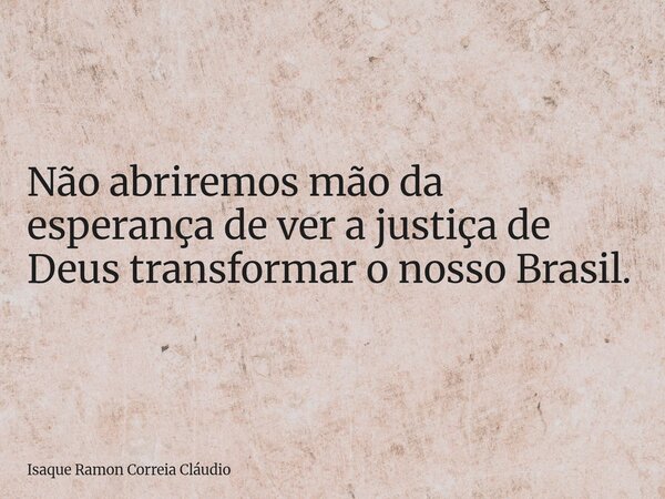 Não abriremos mão da esperança de ver a justiça de Deus transformar o nosso Brasil.... Frase de Isaque Ramon Correia Cláudio.