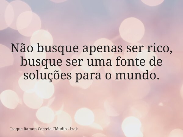 Não busque apenas ser rico, busque ser uma fonte de soluções para o mundo.... Frase de Isaque Ramon Correia Cláudio - Izak.