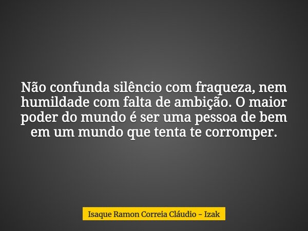 Não confunda silêncio com fraqueza, nem humildade com falta de ambição. O maior poder do mundo é ser uma pessoa de bem em um mundo que tenta te corromper.... Frase de Isaque Ramon Correia Cláudio - Izak.