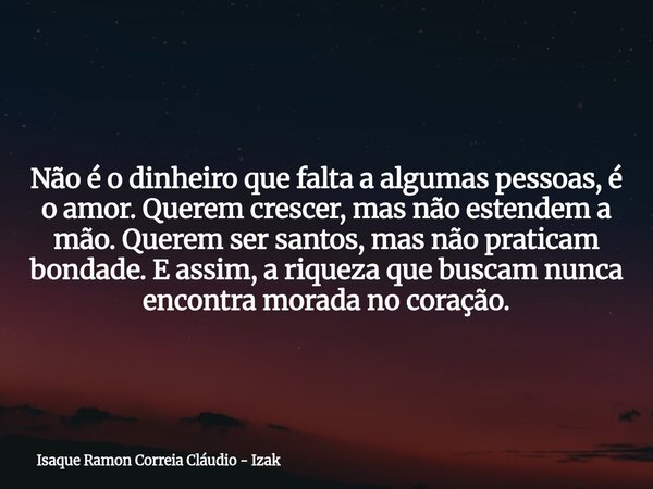 Não é o dinheiro que falta a algumas pessoas, é o amor. Querem crescer, mas não estendem a mão. Querem ser santos, mas não praticam bondade. E assim, a riqueza ... Frase de Isaque Ramon Correia Cláudio - Izak.