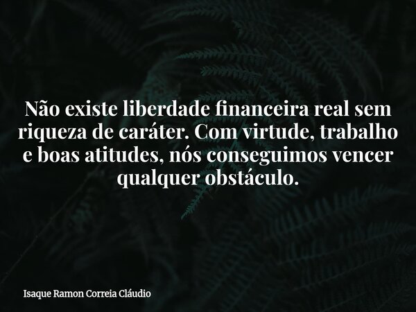 Não existe liberdade financeira real sem riqueza de caráter. Com virtude, trabalho e boas atitudes, nós conseguimos vencer qualquer obstáculo.... Frase de Isaque Ramon Correia Cláudio.