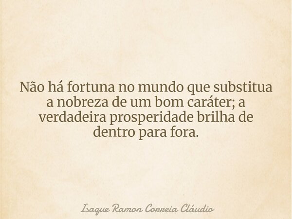 Não há fortuna no mundo que substitua a nobreza de um bom caráter; a verdadeira prosperidade brilha de dentro para fora.... Frase de Isaque Ramon Correia Cláudio.