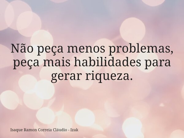 Não peça menos problemas, peça mais habilidades para gerar riqueza.... Frase de Isaque Ramon Correia Cláudio - Izak.