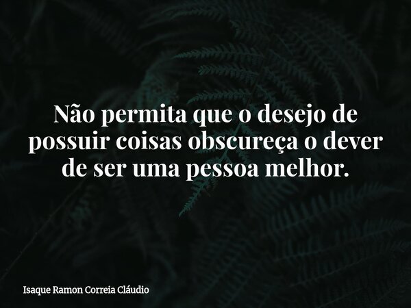 Não permita que o desejo de possuir coisas obscureça o dever de ser uma pessoa melhor.... Frase de Isaque Ramon Correia Cláudio.