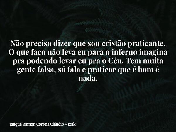 Não preciso dizer que sou cristão praticante. O que faço não leva eu para o inferno imagina pra podendo levar eu pra o Céu. Tem muita gente falsa, só fala e pra... Frase de Isaque Ramon Correia Cláudio - Izak.