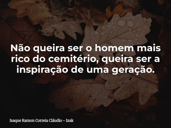 Não queira ser o homem mais rico do cemitério, queira ser a inspiração de uma geração.... Frase de Isaque Ramon Correia Cláudio - Izak.
