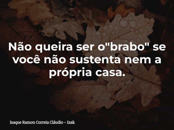 Não queira ser o "brabo" se você não sustenta nem a própria casa.... Frase de Isaque Ramon Correia Cláudio - Izak.