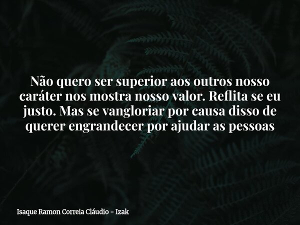 Não quero ser superior aos outros nosso caráter nos mostra nosso valor. Reflita se eu justo. Mas se vangloriar por causa disso de querer engrandecer por ajudar ... Frase de Isaque Ramon Correia Cláudio - Izak.
