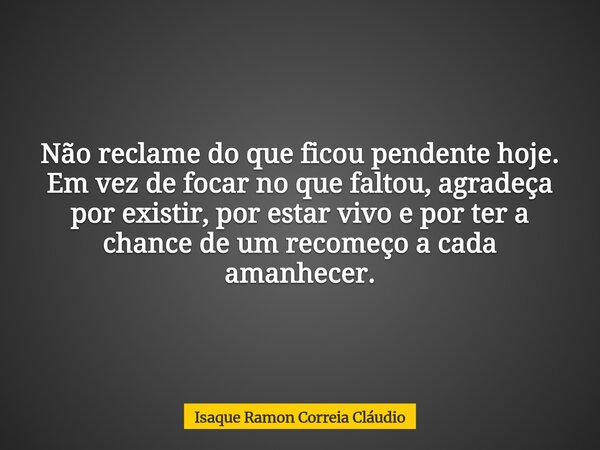 Não reclame do que ficou pendente hoje. Em vez de focar no que faltou, agradeça por existir, por estar vivo e por ter a chance de um recomeço a cada amanhecer.... Frase de Isaque Ramon Correia Cláudio.