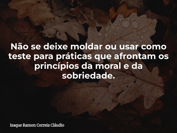 Não se deixe moldar ou usar como teste para práticas que afrontam os princípios da moral e da sobriedade.... Frase de Isaque Ramon Correia Cláudio.
