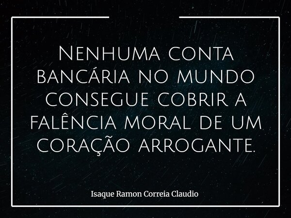 Nenhuma conta bancária no mundo consegue cobrir a falência moral de um coração arrogante.... Frase de Isaque Ramon Correia Claudio.