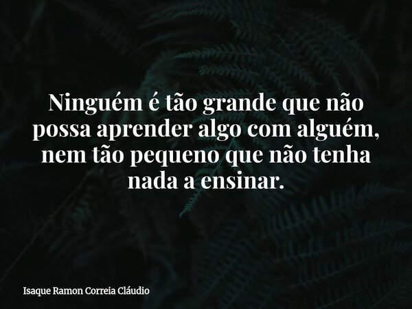 Ninguém é tão grande que não possa aprender algo com alguém, nem tão pequeno que não tenha nada a ensinar.... Frase de Isaque Ramon Correia Cláudio.