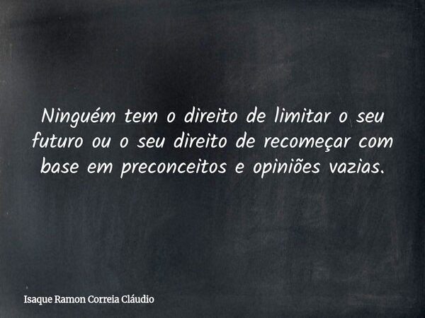 Ninguém tem o direito de limitar o seu futuro ou o seu direito de recomeçar com base em preconceitos e opiniões vazias.... Frase de Isaque Ramon Correia Cláudio.