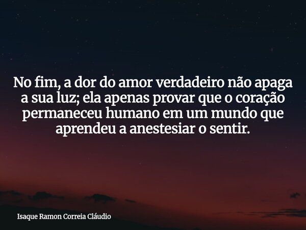 No fim, a dor do amor verdadeiro não apaga a sua luz; ela apenas provar que o coração permaneceu humano em um mundo que aprendeu a anestesiar o sentir.... Frase de Isaque Ramon Correia Cláudio.