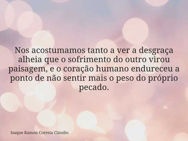Nos acostumamos tanto a ver a desgraça alheia que o sofrimento do outro virou paisagem, e o coração humano endureceu a ponto de não sentir mais o peso do própri... Frase de Isaque Ramon Correia Cláudio.