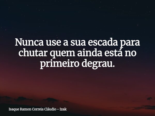 Nunca use a sua escada para chutar quem ainda está no primeiro degrau.... Frase de Isaque Ramon Correia Cláudio - Izak.