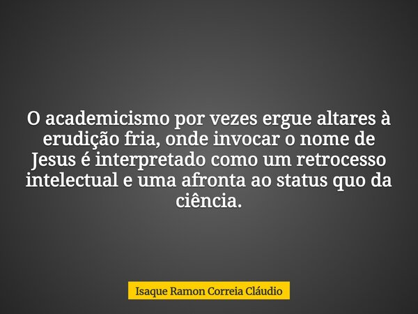 O academicismo por vezes ergue altares à erudição fria, onde invocar o nome de Jesus é interpretado como um retrocesso intelectual e uma afronta ao status quo d... Frase de Isaque Ramon Correia Cláudio.