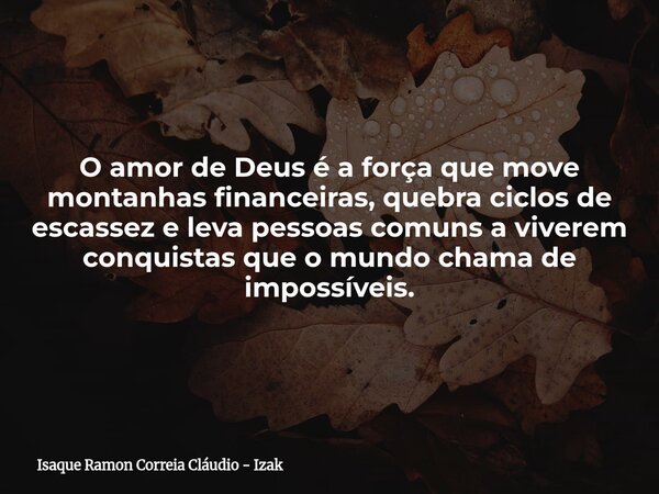 O amor de Deus é a força que move montanhas financeiras, quebra ciclos de escassez e leva pessoas comuns a viverem conquistas que o mundo chama de impossíveis.... Frase de Isaque Ramon Correia Cláudio - Izak.