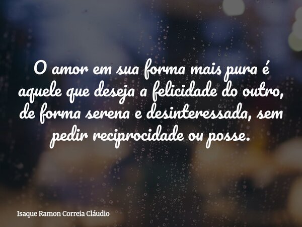 O amor em sua forma mais pura é aquele que deseja a felicidade do outro, de forma serena e desinteressada, sem pedir reciprocidade ou posse.... Frase de Isaque Ramon Correia Cláudio.