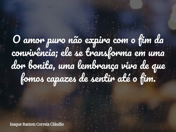 O amor puro não expira com o fim da convivência; ele se transforma em uma dor bonita, uma lembrança viva de que fomos capazes de sentir até o fim.... Frase de Isaque Ramon Correia Cláudio.