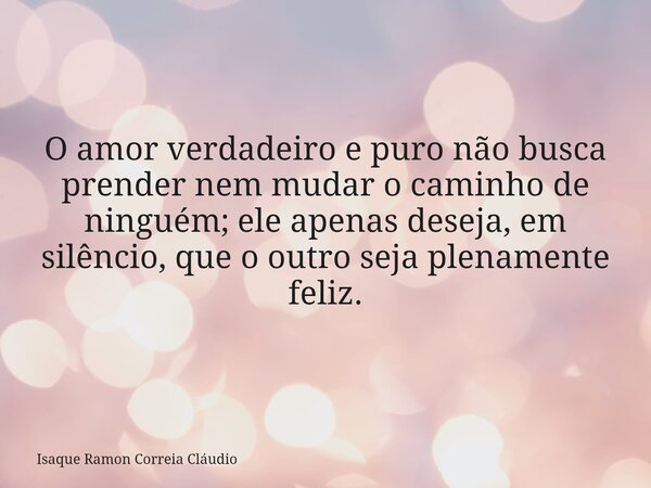 O amor verdadeiro e puro não busca prender nem mudar o caminho de ninguém; ele apenas deseja, em silêncio, que o outro seja plenamente feliz.... Frase de Isaque Ramon Correia Cláudio.