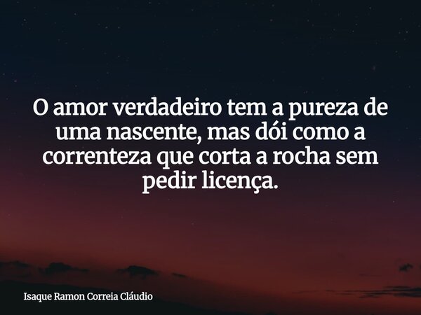 O amor verdadeiro tem a pureza de uma nascente, mas dói como a correnteza que corta a rocha sem pedir licença.... Frase de Isaque Ramon Correia Cláudio.