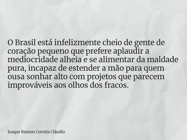 O Brasil está infelizmente cheio de gente de coração pequeno que prefere aplaudir a mediocridade alheia e se alimentar da maldade pura, incapaz de estender a mã... Frase de Isaque Ramon Correia Cláudio.