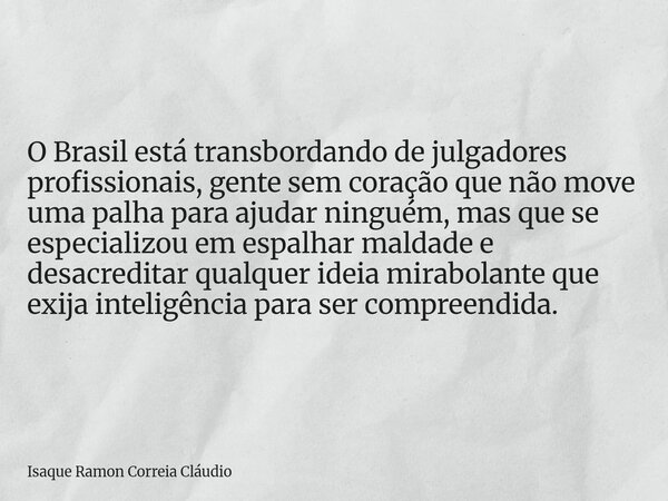 O Brasil está transbordando de julgadores profissionais, gente sem coração que não move uma palha para ajudar ninguém, mas que se especializou em espalhar malda... Frase de Isaque Ramon Correia Cláudio.