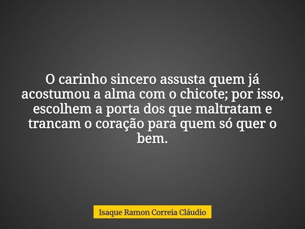 O carinho sincero assusta quem já acostumou a alma com o chicote; por isso, escolhem a porta dos que maltratam e trancam o coração para quem só quer o bem.... Frase de Isaque Ramon Correia Cláudio.