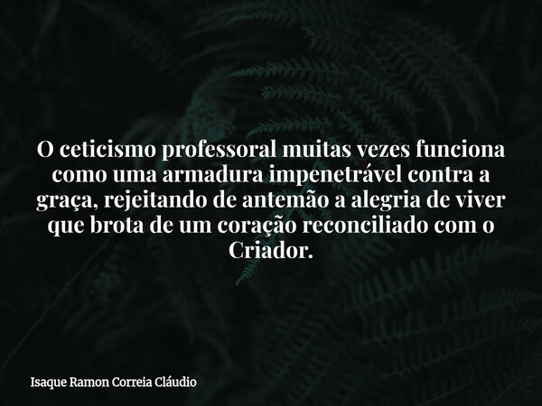 O ceticismo professoral muitas vezes funciona como uma armadura impenetrável contra a graça, rejeitando de antemão a alegria de viver que brota de um coração re... Frase de Isaque Ramon Correia Cláudio.