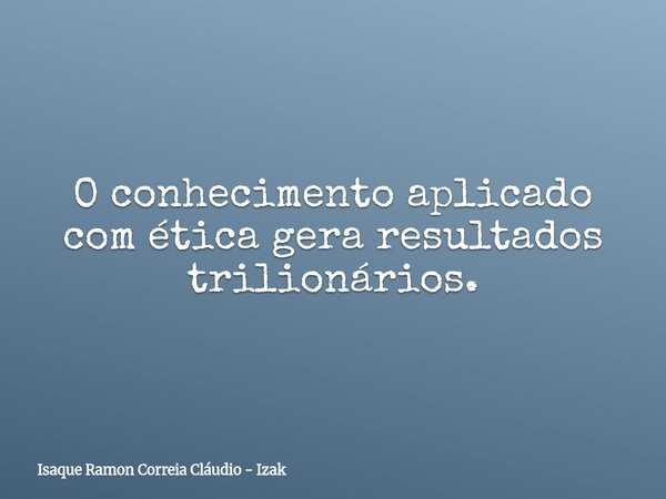 O conhecimento aplicado com ética gera resultados trilionários.... Frase de Isaque Ramon Correia Cláudio - Izak.