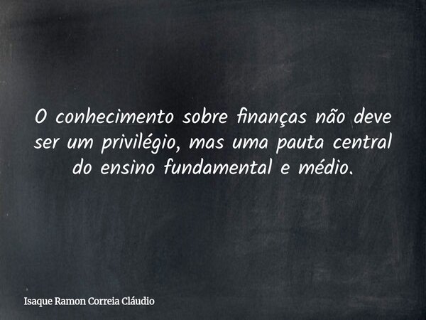 O conhecimento sobre finanças não deve ser um privilégio, mas uma pauta central do ensino fundamental e médio.... Frase de Isaque Ramon Correia Cláudio.