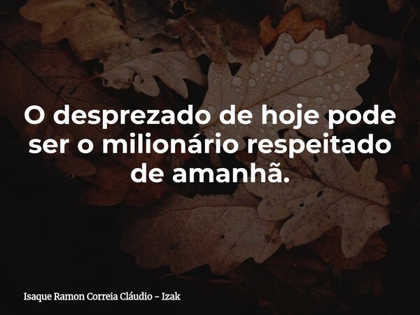 O desprezado de hoje pode ser o milionário respeitado de amanhã.... Frase de Isaque Ramon Correia Cláudio - Izak.