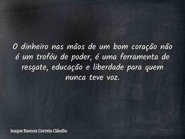 O dinheiro nas mãos de um bom coração não é um troféu de poder, é uma ferramenta de resgate, educação e liberdade para quem nunca teve voz.... Frase de Isaque Ramon Correia Cláudio.