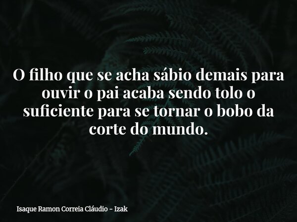 O filho que se acha sábio demais para ouvir o pai acaba sendo tolo o suficiente para se tornar o bobo da corte do mundo.... Frase de Isaque Ramon Correia Cláudio - Izak.