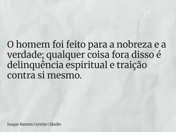 O homem foi feito para a nobreza e a verdade; qualquer coisa fora disso é delinquência espiritual e traição contra si mesmo.... Frase de Isaque Ramon Correia Cláudio.