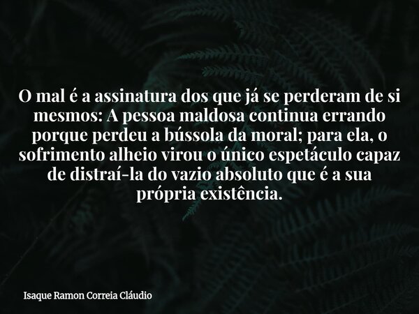 O mal é a assinatura dos que já se perderam de si mesmos: A pessoa maldosa continua errando porque perdeu a bússola da moral; para ela, o sofrimento alheio viro... Frase de Isaque Ramon Correia Cláudio.