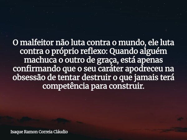 O malfeitor não luta contra o mundo, ele luta contra o próprio reflexo: Quando alguém machuca o outro de graça, está apenas confirmando que o seu caráter apodre... Frase de Isaque Ramon Correia Cláudio.