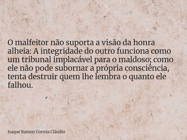 O malfeitor não suporta a visão da honra alheia: A integridade do outro funciona como um tribunal implacável para o maldoso; como ele não pode subornar a própri... Frase de Isaque Ramon Correia Cláudio.