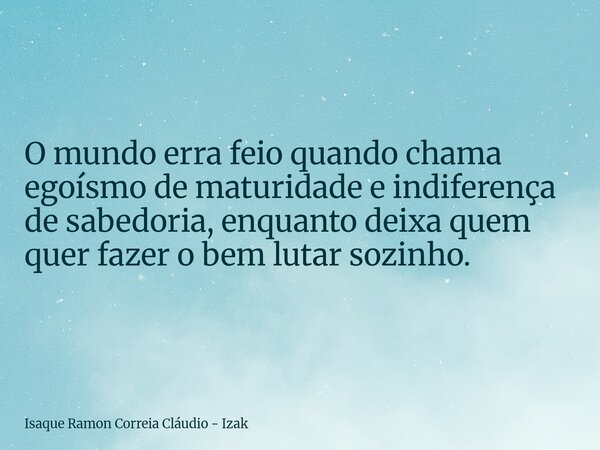O mundo erra feio quando chama egoísmo de maturidade e indiferença de sabedoria, enquanto deixa quem quer fazer o bem lutar sozinho.... Frase de Isaque Ramon Correia Cláudio - Izak.
