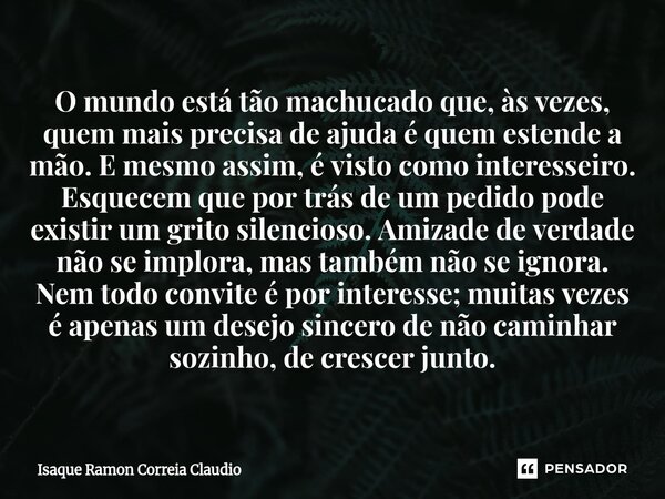 ⁠O mundo está tão machucado que, às vezes, quem mais precisa de ajuda é quem estende a mão. E mesmo assim, é visto como interesseiro. Esquecem que por trás de u... Frase de Isaque Ramon Correia Claudio.