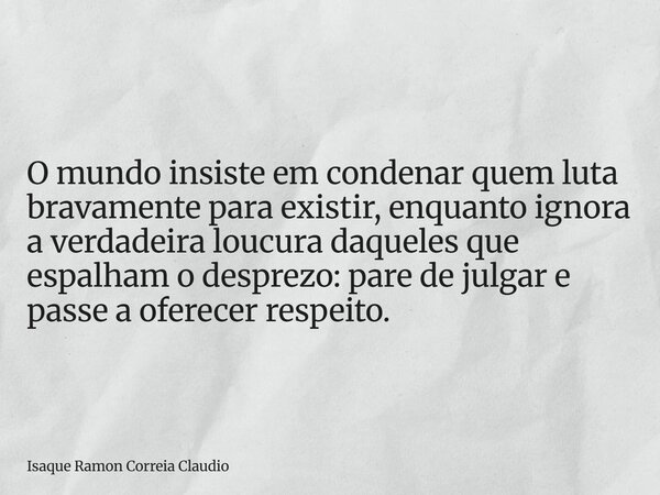 O mundo insiste em condenar quem luta bravamente para existir, enquanto ignora a verdadeira loucura daqueles que espalham o desprezo: pare de julgar e passe a o... Frase de Isaque Ramon Correia Claudio.