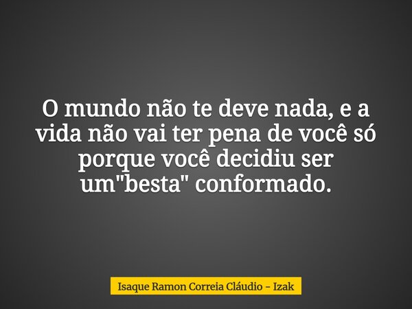 O mundo não te deve nada, e a vida não vai ter pena de você só porque você decidiu ser um "besta" conformado.... Frase de Isaque Ramon Correia Cláudio - Izak.